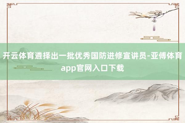 开云体育遴择出一批优秀国防进修宣讲员-亚傅体育app官网入口下载