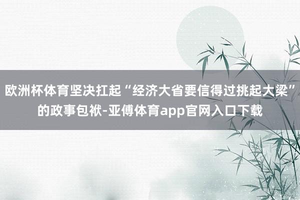 欧洲杯体育坚决扛起“经济大省要信得过挑起大梁”的政事包袱-亚傅体育app官网入口下载