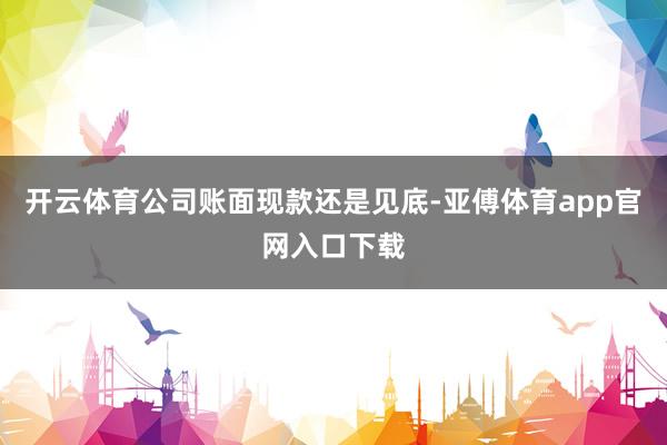 开云体育公司账面现款还是见底-亚傅体育app官网入口下载