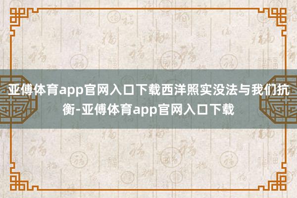 亚傅体育app官网入口下载西洋照实没法与我们抗衡-亚傅体育app官网入口下载