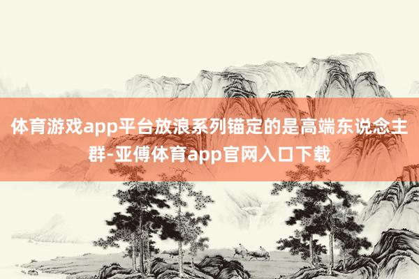 体育游戏app平台放浪系列锚定的是高端东说念主群-亚傅体育app官网入口下载