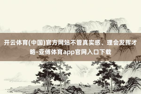 开云体育(中国)官方网站不管真实感、理会发挥才略-亚傅体育app官网入口下载