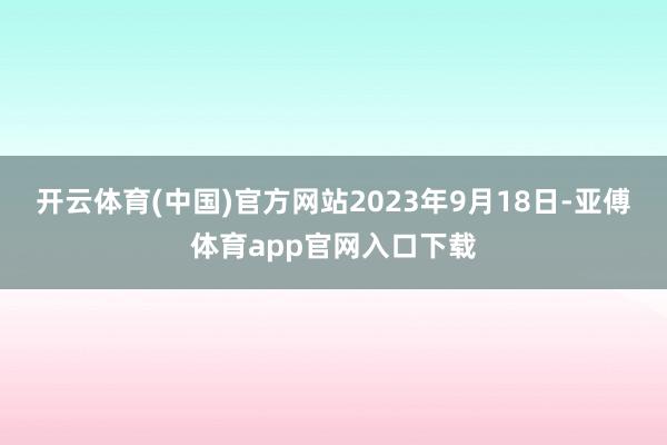 开云体育(中国)官方网站2023年9月18日-亚傅体育app官网入口下载