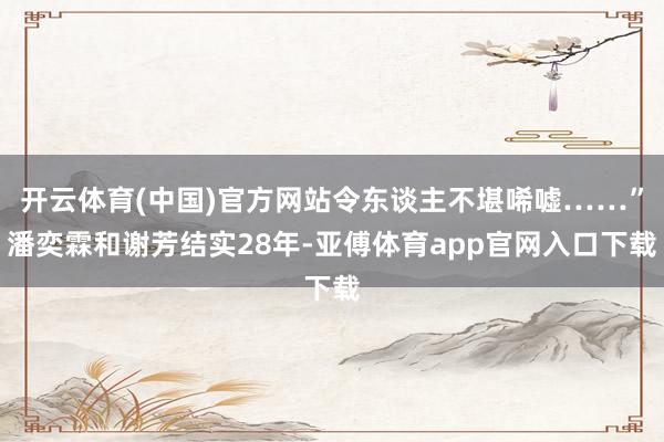 开云体育(中国)官方网站令东谈主不堪唏嘘……”潘奕霖和谢芳结实28年-亚傅体育app官网入口下载