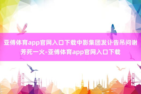 亚傅体育app官网入口下载中影集团发讣告吊问谢芳死一火-亚傅体育app官网入口下载