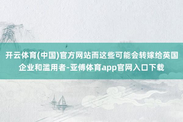 开云体育(中国)官方网站而这些可能会转嫁给英国企业和滥用者-亚傅体育app官网入口下载
