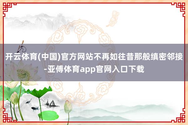 开云体育(中国)官方网站不再如往昔那般缜密邻接-亚傅体育app官网入口下载