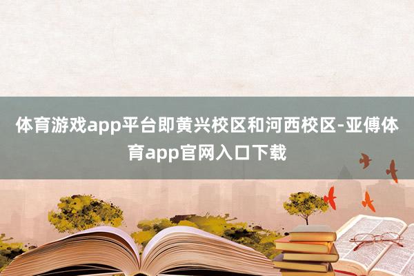体育游戏app平台即黄兴校区和河西校区-亚傅体育app官网入口下载