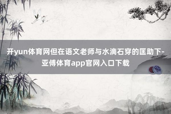 开yun体育网但在语文老师与水滴石穿的匡助下-亚傅体育app官网入口下载
