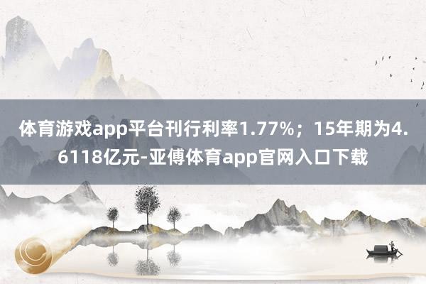体育游戏app平台刊行利率1.77%；15年期为4.6118亿元-亚傅体育app官网入口下载