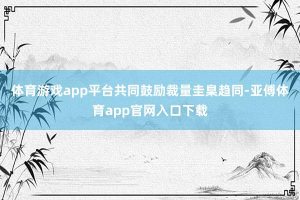 体育游戏app平台共同鼓励裁量圭臬趋同-亚傅体育app官网入口下载