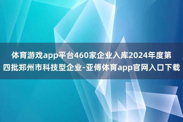体育游戏app平台460家企业入库2024年度第四批郑州市科技型企业-亚傅体育app官网入口下载
