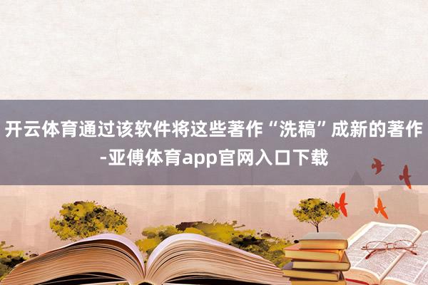 开云体育通过该软件将这些著作“洗稿”成新的著作-亚傅体育app官网入口下载