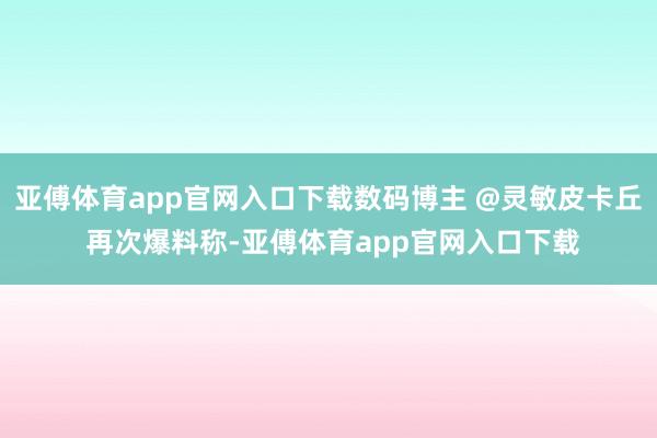 亚傅体育app官网入口下载数码博主 @灵敏皮卡丘 再次爆料称-亚傅体育app官网入口下载