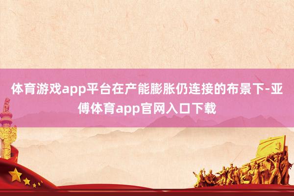 体育游戏app平台在产能膨胀仍连接的布景下-亚傅体育app官网入口下载