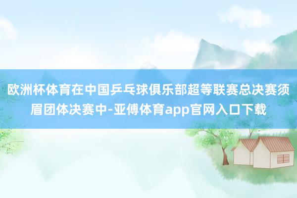 欧洲杯体育在中国乒乓球俱乐部超等联赛总决赛须眉团体决赛中-亚傅体育app官网入口下载