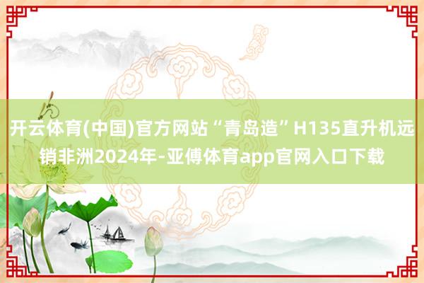 开云体育(中国)官方网站“青岛造”　　H135直升机远销非洲　　2024年-亚傅体育app官网入口下载