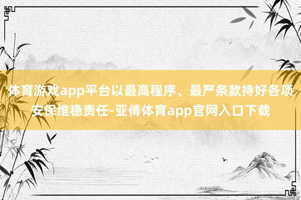 体育游戏app平台以最高程序、最严条款持好各项安保维稳责任-亚傅体育app官网入口下载