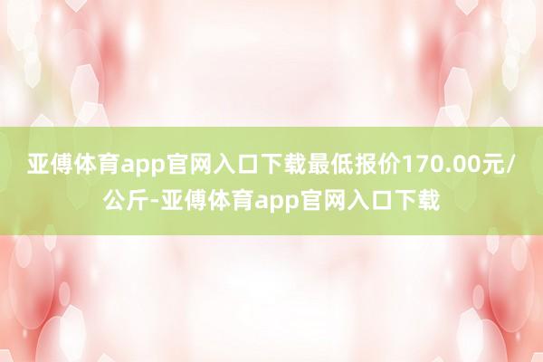 亚傅体育app官网入口下载最低报价170.00元/公斤-亚傅体育app官网入口下载