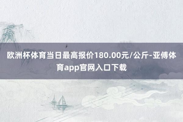 欧洲杯体育当日最高报价180.00元/公斤-亚傅体育app官网入口下载