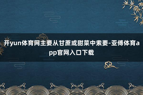 开yun体育网主要从甘蔗或甜菜中索要-亚傅体育app官网入口下载