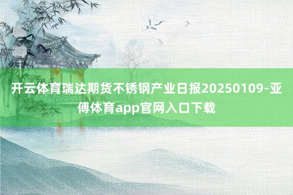 开云体育瑞达期货不锈钢产业日报20250109-亚傅体育app官网入口下载