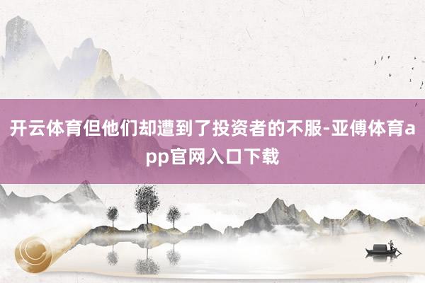 开云体育但他们却遭到了投资者的不服-亚傅体育app官网入口下载