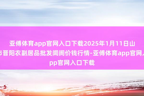 亚傅体育app官网入口下载2025年1月11日山西汾阳市晋阳农副居品批发阛阓价钱行情-亚傅体育app官网入口下载