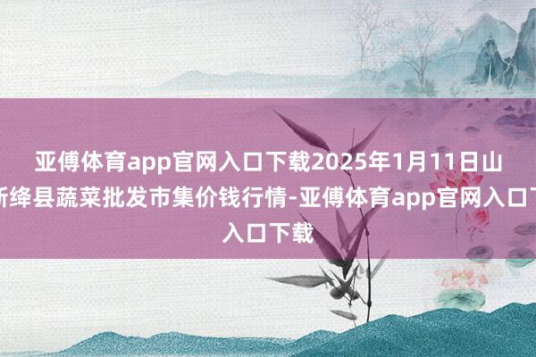 亚傅体育app官网入口下载2025年1月11日山西新绛县蔬菜批发市集价钱行情-亚傅体育app官网入口下载
