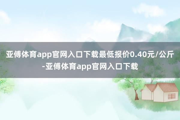 亚傅体育app官网入口下载最低报价0.40元/公斤-亚傅体育app官网入口下载