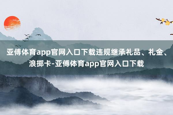 亚傅体育app官网入口下载违规继承礼品、礼金、浪掷卡-亚傅体育app官网入口下载