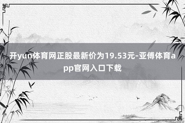开yun体育网正股最新价为19.53元-亚傅体育app官网入口下载