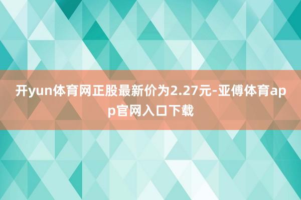 开yun体育网正股最新价为2.27元-亚傅体育app官网入口下载