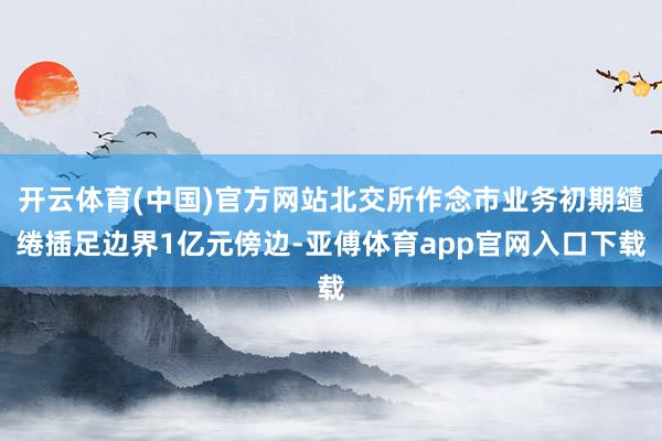 开云体育(中国)官方网站北交所作念市业务初期缱绻插足边界1亿元傍边-亚傅体育app官网入口下载