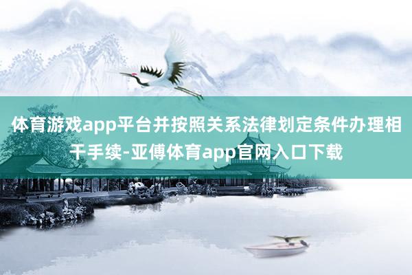 体育游戏app平台并按照关系法律划定条件办理相干手续-亚傅体育app官网入口下载