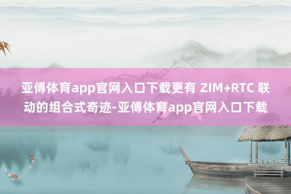 亚傅体育app官网入口下载更有 ZIM+RTC 联动的组合式奇迹-亚傅体育app官网入口下载