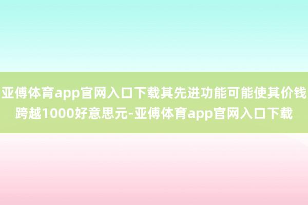 亚傅体育app官网入口下载其先进功能可能使其价钱跨越1000好意思元-亚傅体育app官网入口下载
