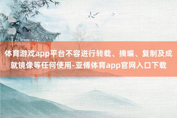 体育游戏app平台不容进行转载、摘编、复制及成就镜像等任何使用-亚傅体育app官网入口下载