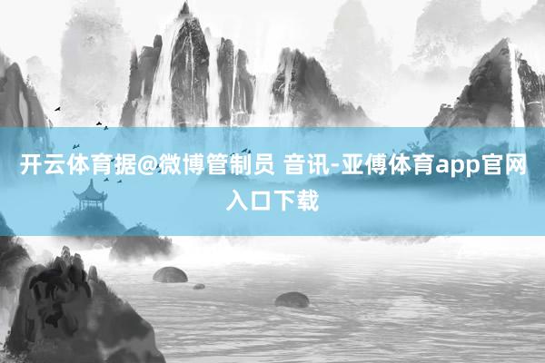 开云体育据@微博管制员 音讯-亚傅体育app官网入口下载