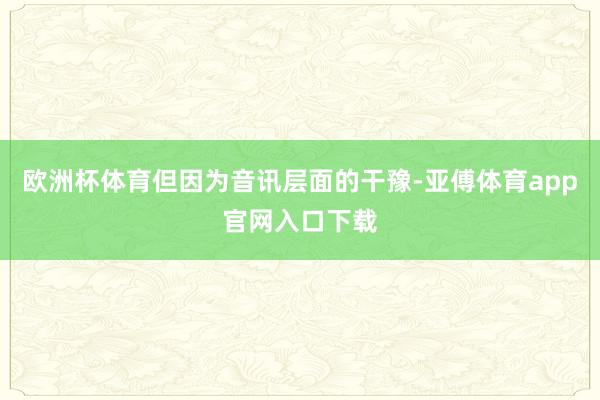 欧洲杯体育但因为音讯层面的干豫-亚傅体育app官网入口下载