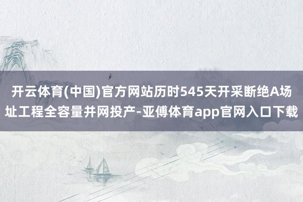 开云体育(中国)官方网站历时545天开采断绝A场址工程全容量并网投产-亚傅体育app官网入口下载