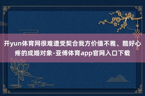 开yun体育网很难遭受契合我方价值不雅、酷好心疼的成婚对象-亚傅体育app官网入口下载