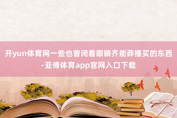 开yun体育网一些也曾闭着眼睛齐能莽撞买的东西-亚傅体育app官网入口下载