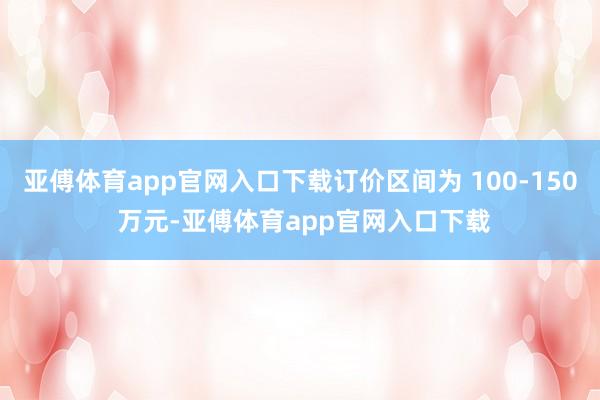 亚傅体育app官网入口下载订价区间为 100-150 万元-亚傅体育app官网入口下载