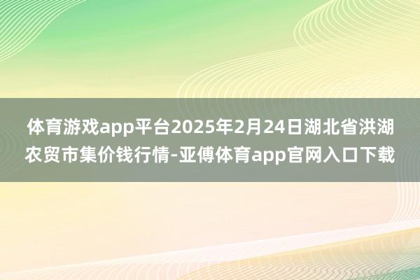 体育游戏app平台2025年2月24日湖北省洪湖农贸市集价钱行情-亚傅体育app官网入口下载
