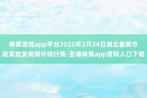 体育游戏app平台2025年2月24日湖北襄樊市蔬菜批发阛阓价钱行情-亚傅体育app官网入口下载