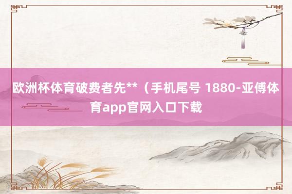 欧洲杯体育破费者先**（手机尾号 1880-亚傅体育app官网入口下载