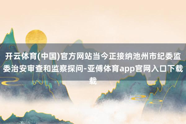 开云体育(中国)官方网站当今正接纳池州市纪委监委治安审查和监察探问-亚傅体育app官网入口下载