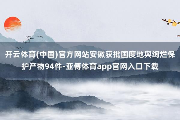 开云体育(中国)官方网站安徽获批国度地舆绚烂保护产物94件-亚傅体育app官网入口下载