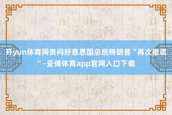 开yun体育网责问好意思国总统特朗普“再次撒谎”-亚傅体育app官网入口下载